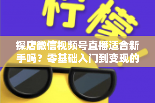 探店微信视频号直播适合新手吗？零基础入门到变现的全攻略详解