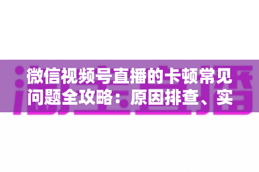 微信视频号直播的卡顿常见问题全攻略：原因排查、实用解决技巧与预防指南