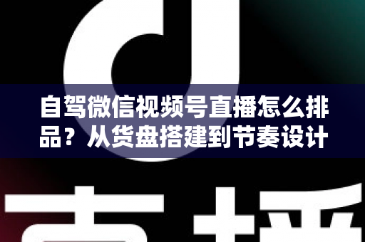 自驾微信视频号直播怎么排品？从货盘搭建到节奏设计的实战全攻略