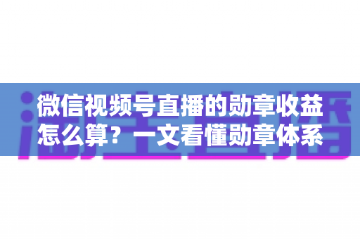 微信视频号直播的勋章收益怎么算？一文看懂勋章体系、分成比例与提现全流程