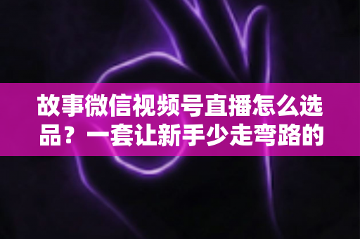 故事微信视频号直播怎么选品？一套让新手少走弯路的直播选品实战指南