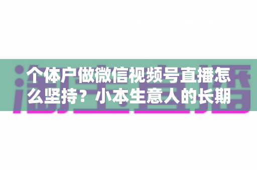 个体户做微信视频号直播怎么坚持？小本生意人的长期直播生存指南与实操心得