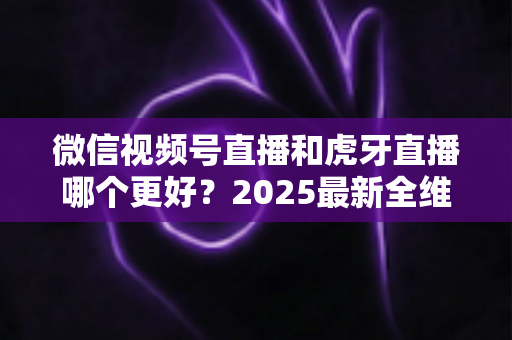 微信视频号直播和虎牙直播哪个更好？2025最新全维度深度对比与选择指南