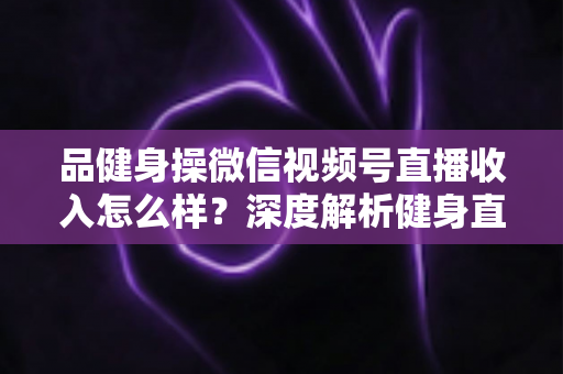 品健身操微信视频号直播收入怎么样？深度解析健身直播变现潜力与赚钱之道