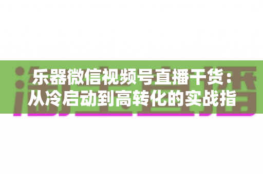 乐器微信视频号直播干货：从冷启动到高转化的实战指南