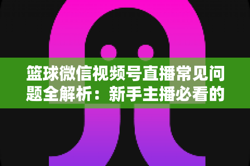 篮球微信视频号直播常见问题全解析：新手主播必看的避坑与涨粉实战指南