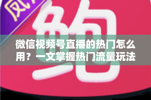 微信视频号直播的热门怎么用？一文掌握热门流量玩法，让直播间人气快速飙升的实战指南