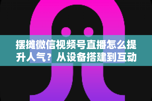 摆摊微信视频号直播怎么提升人气？从设备搭建到互动留人的全流程实战指南
