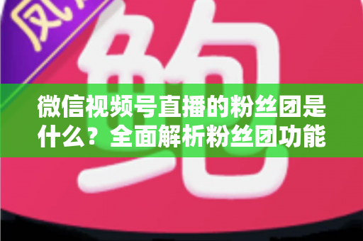 微信视频号直播的粉丝团是什么？全面解析粉丝团功能、加入方法与运营价值