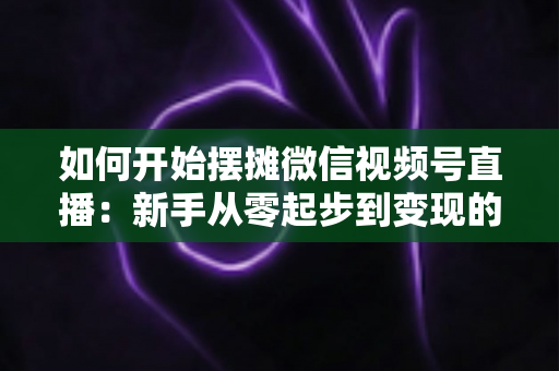 如何开始摆摊微信视频号直播：新手从零起步到变现的完整实战攻略