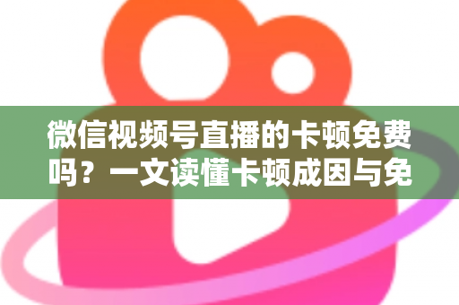 微信视频号直播的卡顿免费吗？一文读懂卡顿成因与免费解决方案