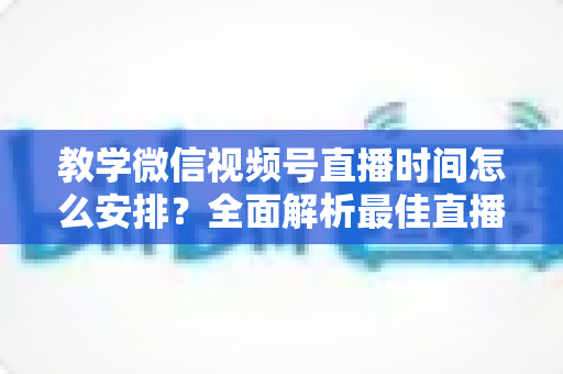 教学微信视频号直播时间怎么安排？全面解析最佳直播时段规划与实战技巧，助你打造高人气教学直播间