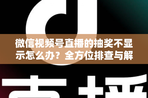 微信视频号直播的抽奖不显示怎么办？全方位排查与解决方案详解