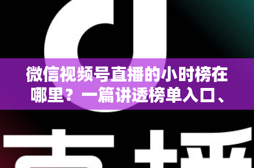 微信视频号直播的小时榜在哪里？一篇讲透榜单入口、排名规则与上榜技巧的实用指南
