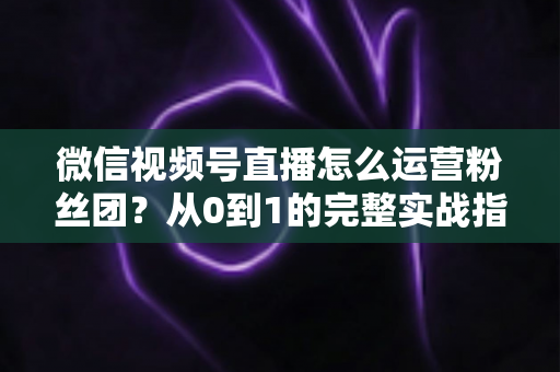 微信视频号直播怎么运营粉丝团？从0到1的完整实战指南与技巧解析