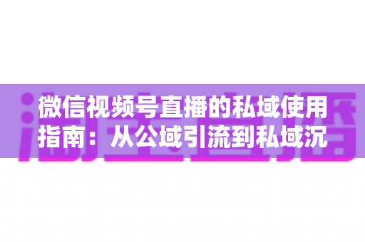 微信视频号直播的私域使用指南：从公域引流到私域沉淀的全链路实战方案