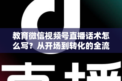 教育微信视频号直播话术怎么写？从开场到转化的全流程实战指南