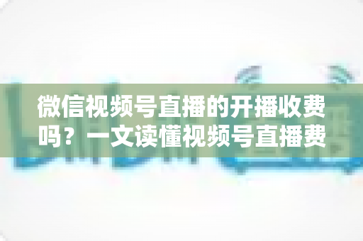 微信视频号直播的开播收费吗？一文读懂视频号直播费用、条件与变现规则