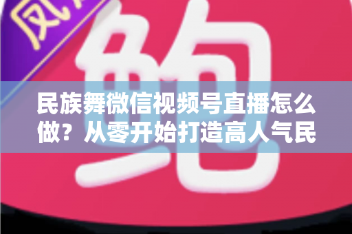 民族舞微信视频号直播怎么做？从零开始打造高人气民族舞直播间的完整攻略