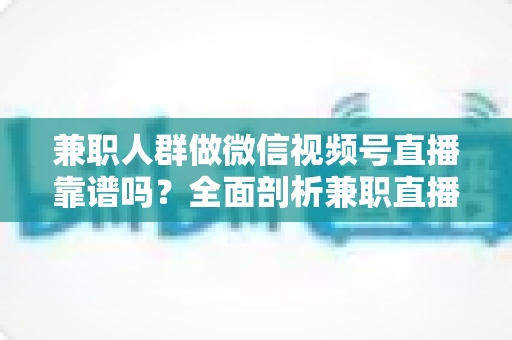兼职人群做微信视频号直播靠谱吗？全面剖析兼职直播的真实前景、潜在风险与实用入门指南