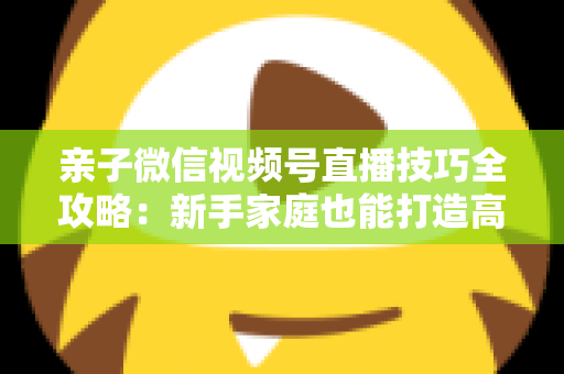 亲子微信视频号直播技巧全攻略：新手家庭也能打造高人气直播间的实用指南