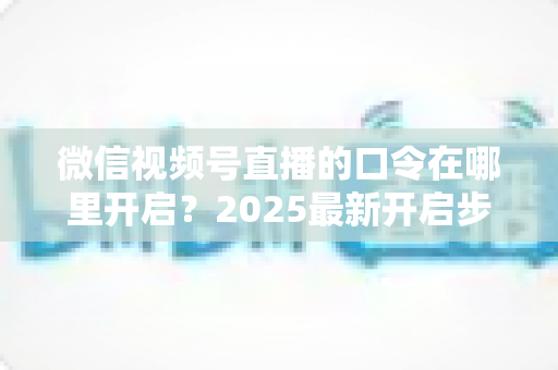 微信视频号直播的口令在哪里开启？2025最新开启步骤与实用技巧全解析