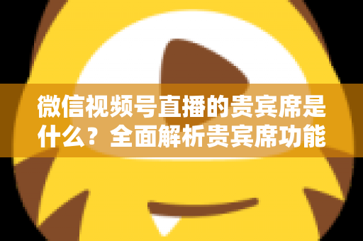微信视频号直播的贵宾席是什么？全面解析贵宾席功能、权益与使用攻略