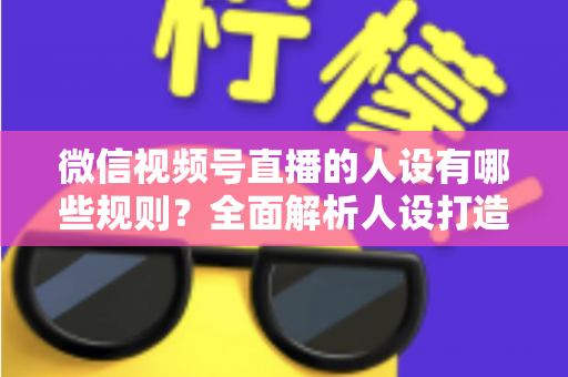 微信视频号直播的人设有哪些规则?全面解析人设打造与合规运营指南 微信视频号直播的人设有哪些规则?全面解析人设打造与合规运营指南