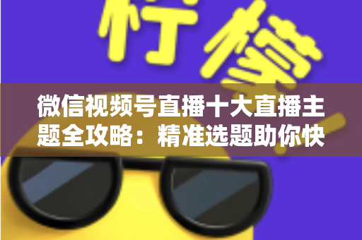 微信视频号直播十大直播主题全攻略：精准选题助你快速涨粉变现的实战指南