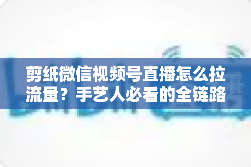 剪纸微信视频号直播怎么拉流量？手艺人必看的全链路引流实战指南
