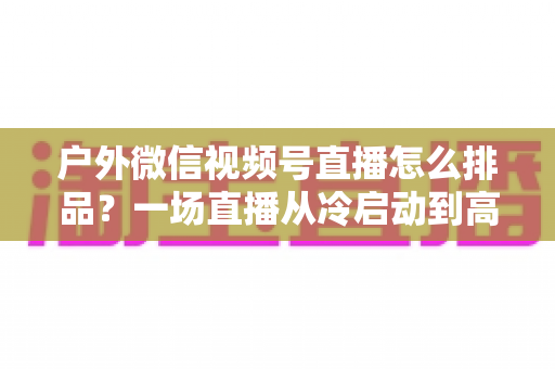 户外微信视频号直播怎么排品？一场直播从冷启动到高转化的实战排品指南