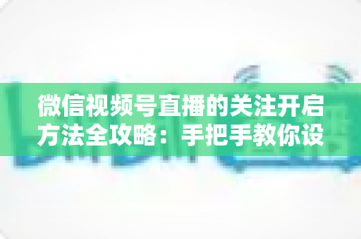 微信视频号直播的关注开启方法全攻略：手把手教你设置关注提醒，轻松不错过每一场精彩直播