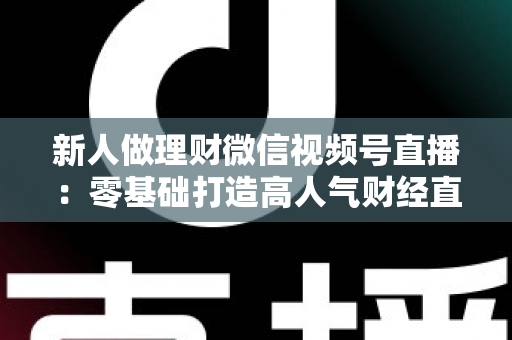 新人做理财微信视频号直播：零基础打造高人气财经直播间的实战全攻略