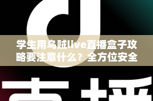 学生用乌贼live直播盒子攻略要注意什么？全方位安全使用指南与实用技巧详解
