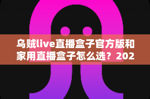 乌贼live直播盒子官方版和家用直播盒子怎么选？2025年最新选购指南助你一键避坑