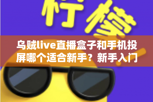 乌贼live直播盒子和手机投屏哪个适合新手？新手入门全攻略与优缺点深度对比