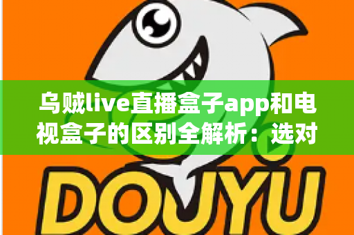 乌贼live直播盒子app和电视盒子的区别全解析：选对观影方案，畅享高清大屏新体验