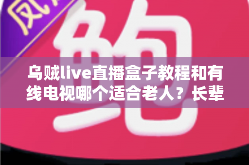 乌贼live直播盒子教程和有线电视哪个适合老人？长辈家庭观影方案全面对比指南