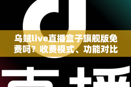 乌贼live直播盒子旗舰版免费吗？收费模式、功能对比与避坑指南全解析