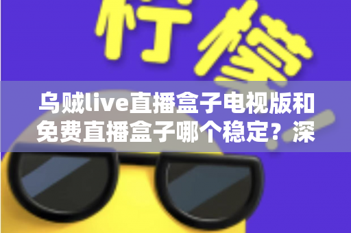 乌贼live直播盒子电视版和免费直播盒子哪个稳定？深度对比解析与选购指南