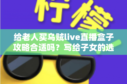 给老人买乌贼live直播盒子攻略合适吗？写给子女的选购指南与实用建议