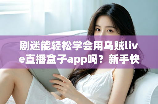 剧迷能轻松学会用乌贼live直播盒子app吗？新手快速上手全攻略与真实使用体验解析