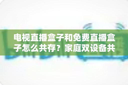 电视直播盒子和免费直播盒子怎么共存?家庭双设备共存的完整攻略与实用方案 电视直播盒子和免费直播盒子怎么共存?家庭双设备共存的完整攻略与实用方案