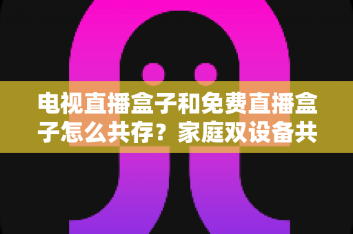 电视直播盒子和免费直播盒子怎么共存？家庭双设备共存的完整攻略与实用方案