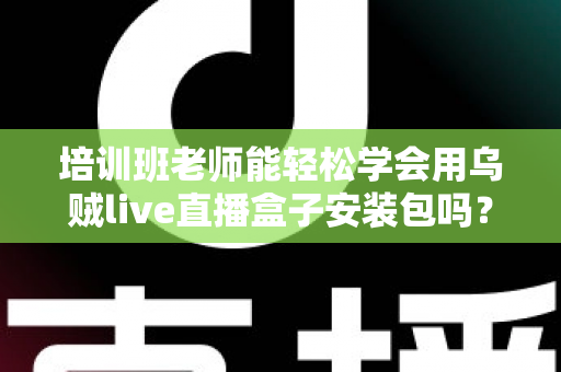 培训班老师能轻松学会用乌贼live直播盒子安装包吗？零基础快速上手全攻略