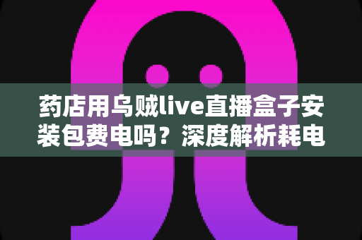 药店用乌贼live直播盒子安装包费电吗?深度解析耗电真相、成本测算与省电全攻略 药店用乌贼live直播盒子安装包费电吗?深度解析耗电真相、成本测算与省电全攻略