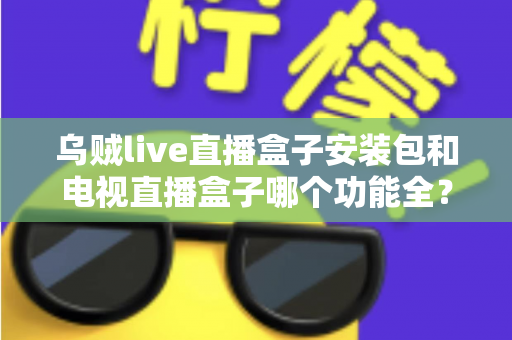 乌贼live直播盒子安装包和电视直播盒子哪个功能全？一站式功能对比与选购避坑指南