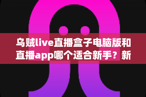 乌贼live直播盒子电脑版和直播app哪个适合新手?新手入门最佳选择全解析 乌贼live直播盒子电脑版和直播app哪个适合新手?新手入门最佳选择全解析