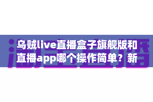 乌贼live直播盒子旗舰版和直播app哪个操作简单?新手也能看懂的全面对比与使用指南 乌贼live直播盒子旗舰版和直播app哪个操作简单?新手也能看懂的全面对比与使用指南