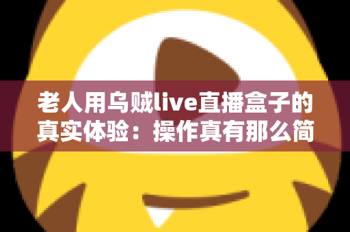 老人用乌贼live直播盒子的真实体验:操作真有那么简单吗?两周实测优缺点全解析 老人用乌贼live直播盒子的真实体验:操作真有那么简单吗?两周实测优缺点全解析
